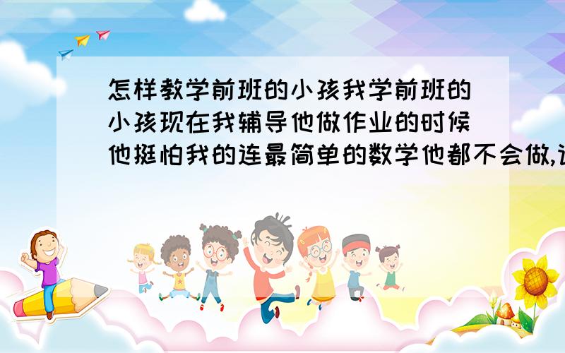 怎样教学前班的小孩我学前班的小孩现在我辅导他做作业的时候他挺怕我的连最简单的数学他都不会做,请问是不是以前他做不到作业我打过他的缘故,我该怎么办?