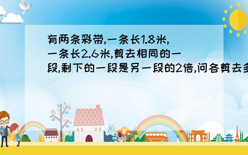 有两条彩带,一条长1.8米,一条长2.6米,剪去相同的一段,剩下的一段是另一段的2倍,问各剪去多少米?请列式