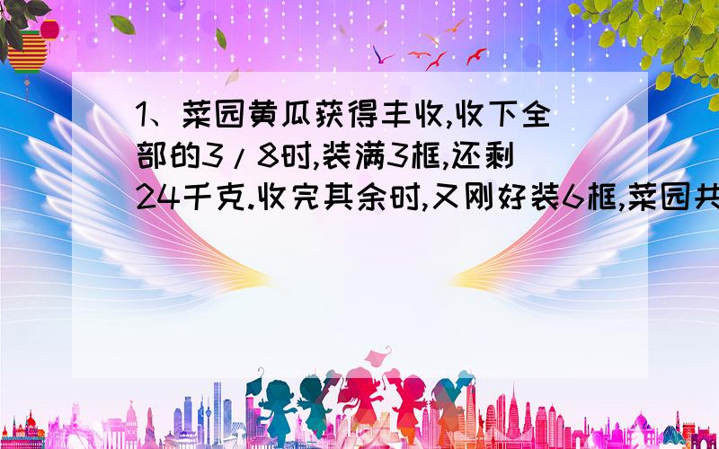 1、菜园黄瓜获得丰收,收下全部的3/8时,装满3框,还剩24千克.收完其余时,又刚好装6框,菜园共收黄瓜多少KG?2、客船从甲港开往乙港,货船从乙港开往甲港,两船同时相向开出10小时相遇,相遇后又