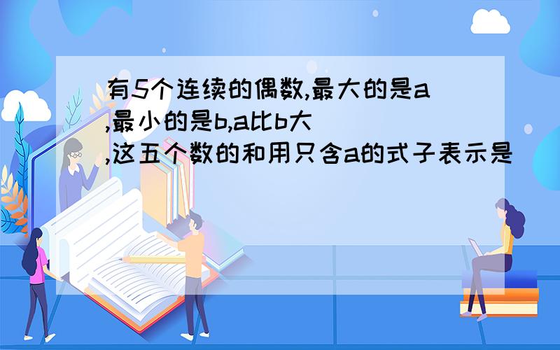 有5个连续的偶数,最大的是a,最小的是b,a比b大（ ）,这五个数的和用只含a的式子表示是（ ）,用只含b