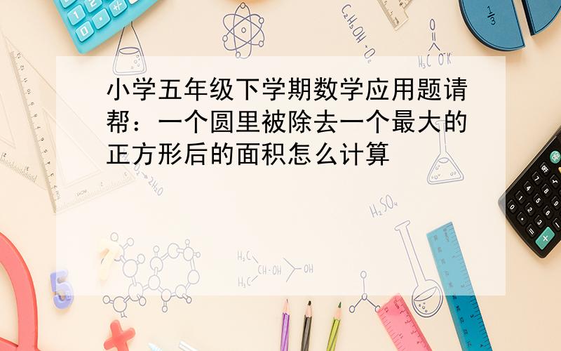 小学五年级下学期数学应用题请帮：一个圆里被除去一个最大的正方形后的面积怎么计算