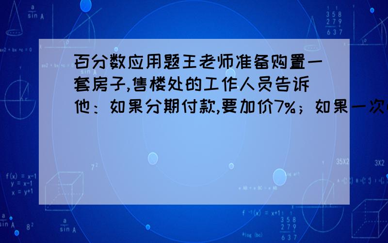 百分数应用题王老师准备购置一套房子,售楼处的工作人员告诉他：如果分期付款,要加价7%；如果一次性付优惠5%.王老师算了一下,分期付款比一次性付款要多付28800元,那么这套房子的原价是