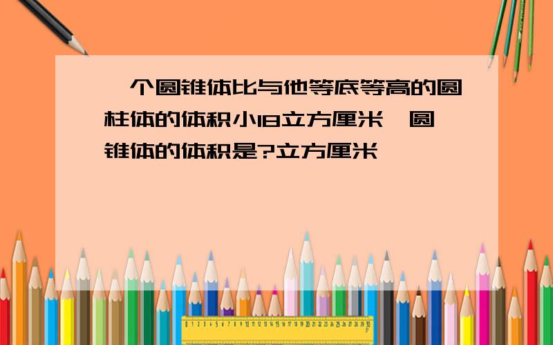 一个圆锥体比与他等底等高的圆柱体的体积小18立方厘米,圆锥体的体积是?立方厘米