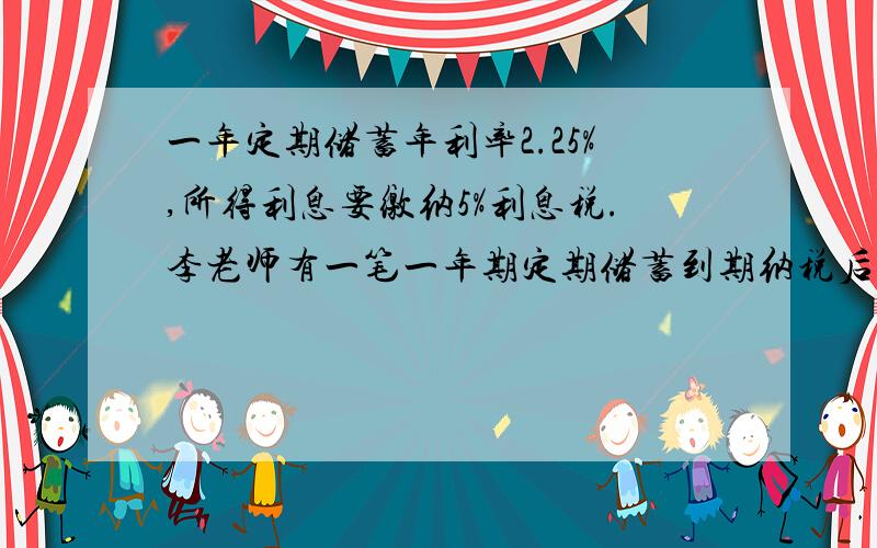 一年定期储蓄年利率2.25%,所得利息要缴纳5%利息税.李老师有一笔一年期定期储蓄到期纳税后所得利息405元,问李老师存入多少本金?用一元一次方程解.