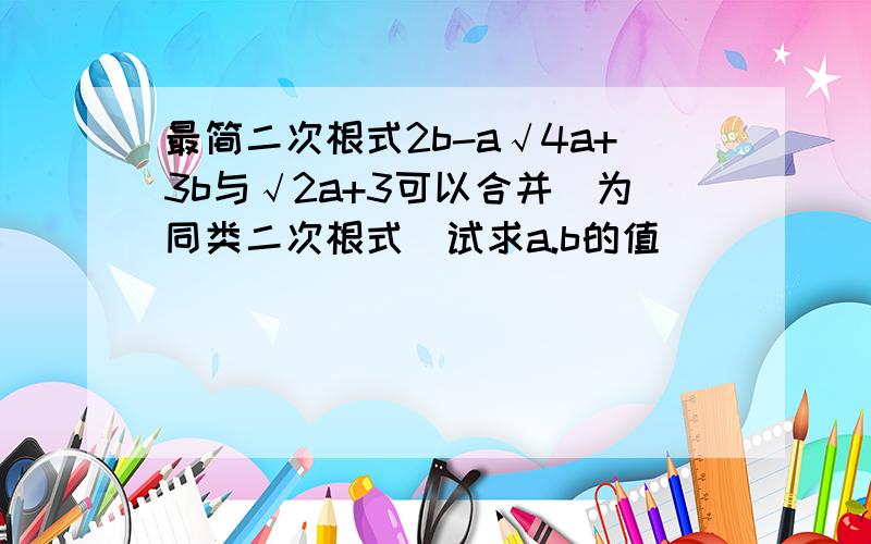 最简二次根式2b-a√4a+3b与√2a+3可以合并（为同类二次根式）试求a.b的值