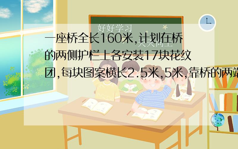 一座桥全长160米,计划在桥的两侧护栏上各安装17块花纹团,每块图案横长2.5米,5米,靠桥的两端的图案离桥端的图案都是15米.求相邻的两块花纹图案之间的平均是多少米（保留一位小数）?两个