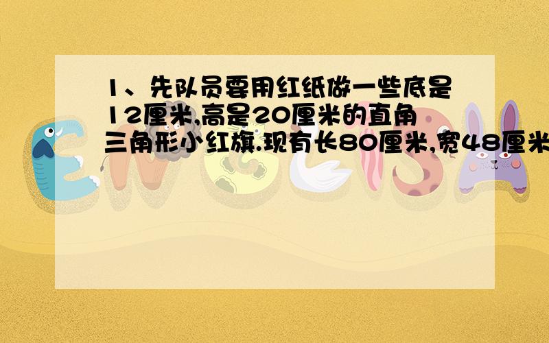 1、先队员要用红纸做一些底是12厘米,高是20厘米的直角三角形小红旗.现有长80厘米,宽48厘米的长方形红纸1张,最多可做多少面小红旗?2、少先队员要用红纸做一些两条直角边分别是12厘米和20