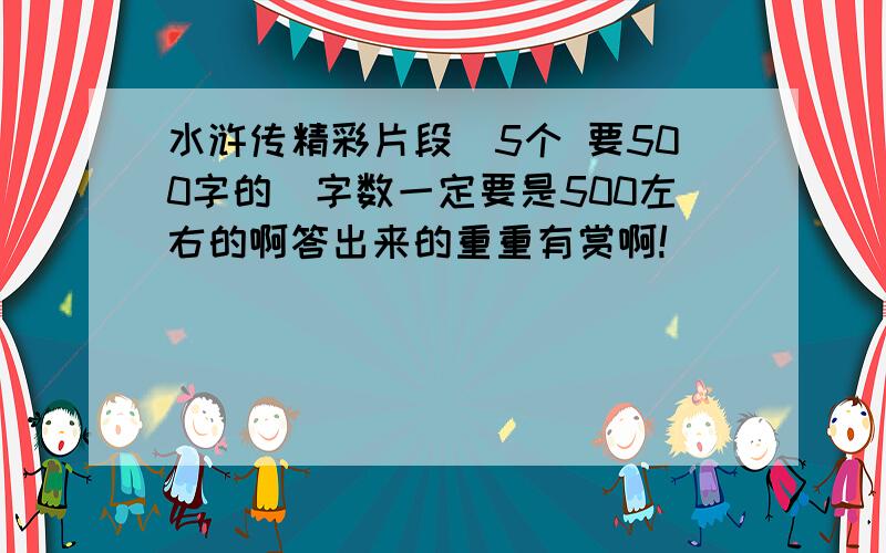 水浒传精彩片段（5个 要500字的）字数一定要是500左右的啊答出来的重重有赏啊!