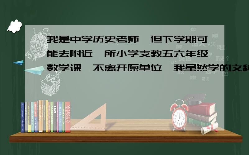 我是中学历史老师,但下学期可能去附近一所小学支教五六年级数学课,不离开原单位,我虽然学的文科,但小学的那点数学我自认为在熟悉教材的基础上还是可以能够应付.最近我一直在看五年