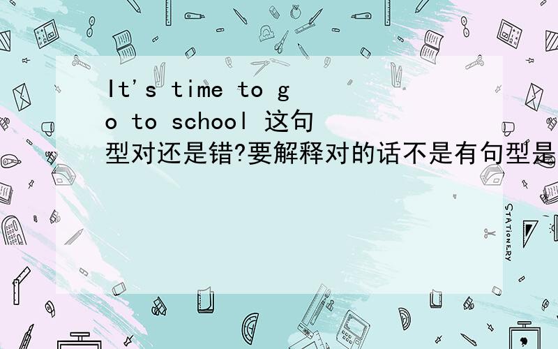 It's time to go to school 这句型对还是错?要解释对的话不是有句型是It's time to do sth 吗?那不是应该改成It's time to go school ?帮我解析·