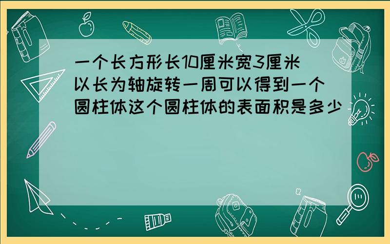 一个长方形长10厘米宽3厘米以长为轴旋转一周可以得到一个圆柱体这个圆柱体的表面积是多少