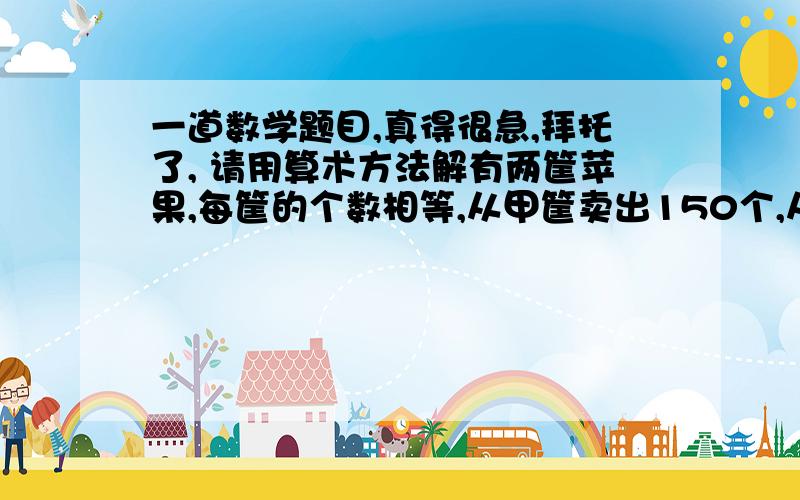 一道数学题目,真得很急,拜托了, 请用算术方法解有两筐苹果,每筐的个数相等,从甲筐卖出150个,从乙筐卖出194个,这时剩下的苹果,甲筐是乙筐的3倍,原来每筐有苹果多少个?