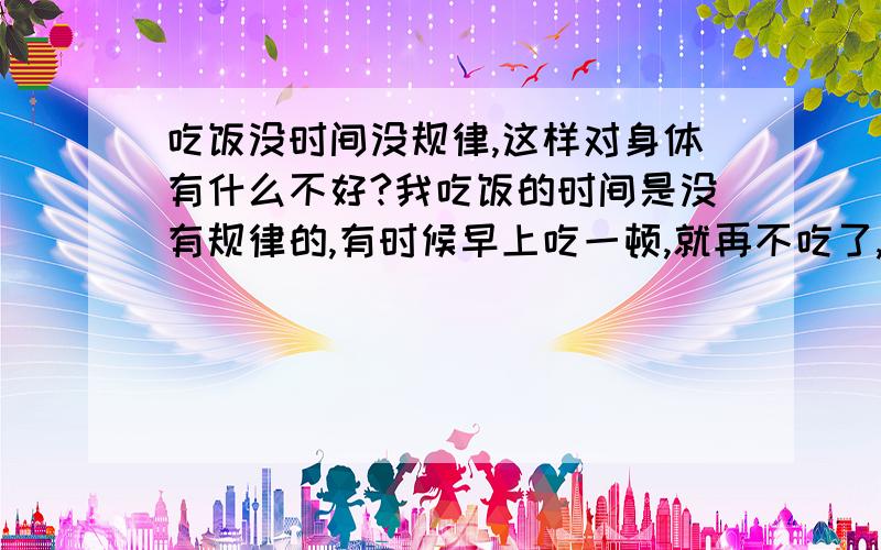 吃饭没时间没规律,这样对身体有什么不好?我吃饭的时间是没有规律的,有时候早上吃一顿,就再不吃了,有时候一天都不吃饭,到第二天在饱吃一顿,我知道这样对身体不好,有哪些坏处?