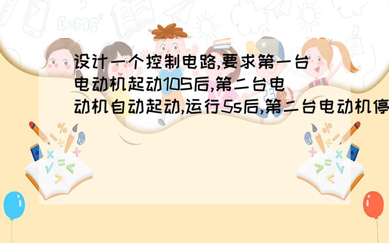 设计一个控制电路,要求第一台电动机起动10S后,第二台电动机自动起动,运行5s后,第二台电动机停止,并同时使第三台电动机自动起动,再运行15s后,电动机全部停止.