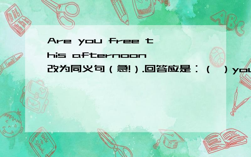 Are you free this afternoon 改为同义句（急!）.回答应是：（ ）you（ ）（　　　）this　　afternoon