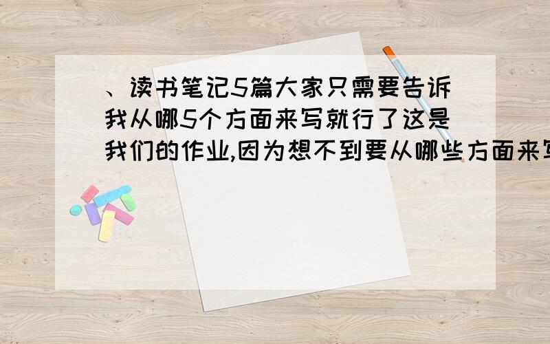 、读书笔记5篇大家只需要告诉我从哪5个方面来写就行了这是我们的作业,因为想不到要从哪些方面来写,请各位帮忙提一下建议,谢谢!还有,不要答没用的!ps：我不是三中 的!是本每5篇!