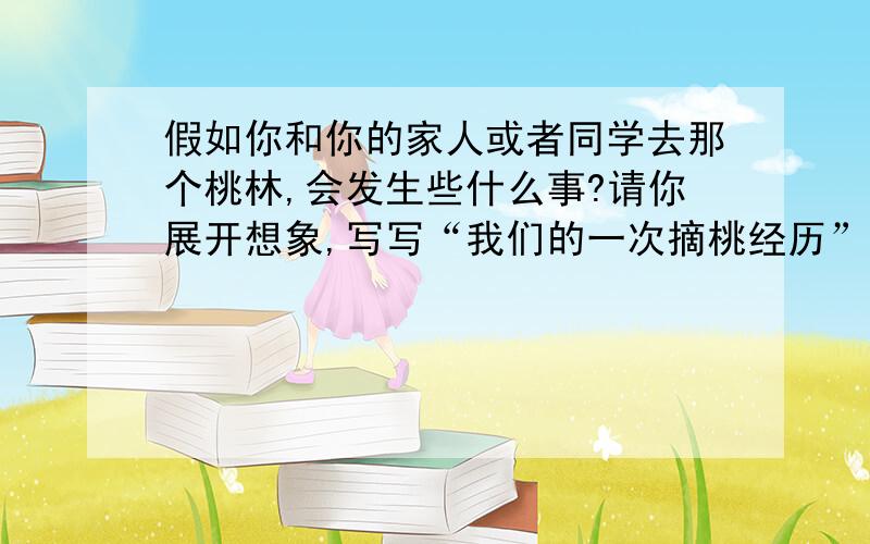 假如你和你的家人或者同学去那个桃林,会发生些什么事?请你展开想象,写写“我们的一次摘桃经历”.22课的哦！