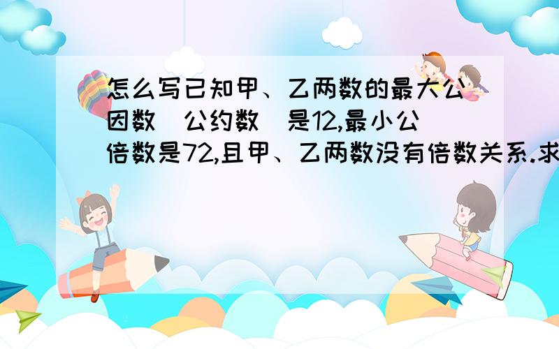 怎么写已知甲、乙两数的最大公因数（公约数）是12,最小公倍数是72,且甲、乙两数没有倍数关系.求甲、乙各是多少?我急用饿!