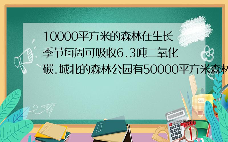 10000平方米的森林在生长季节每周可吸收6.3吨二氧化碳.城北的森林公园有50000平方米森林,今年8月份这片森林一共吸收了多少二氧化碳?