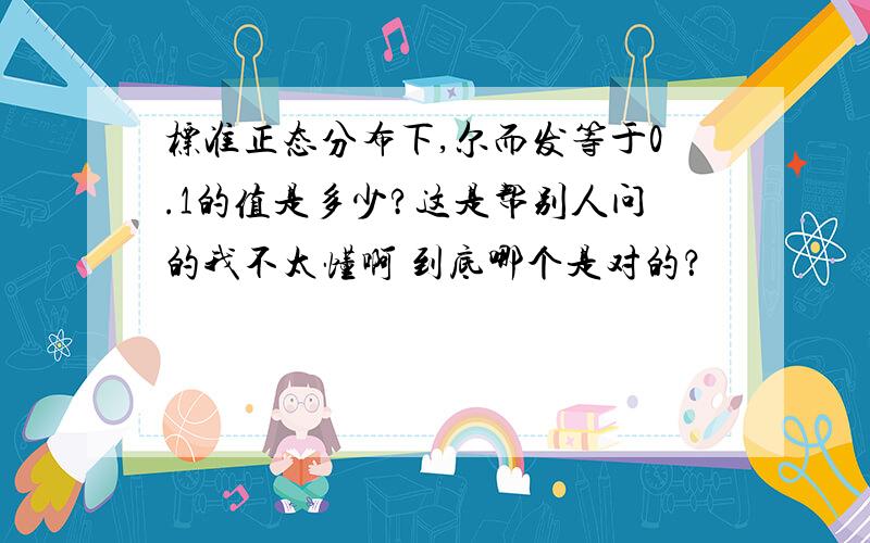 标准正态分布下,尔而发等于0.1的值是多少?这是帮别人问的我不太懂啊 到底哪个是对的？