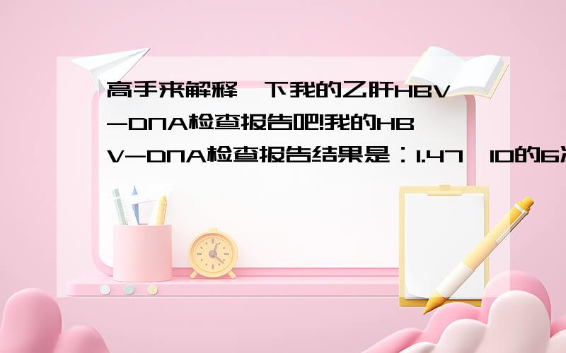 高手来解释一下我的乙肝HBV-DNA检查报告吧!我的HBV-DNA检查报告结果是：1.47×10的6次方C(copies/ml)知道的来给我解释一下好吗?是怎样就怎样,不要隐瞒我了,好有我以后该怎样些什么?该死的乙肝!