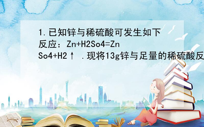 1.已知锌与稀硫酸可发生如下反应：Zn+H2So4=ZnSo4+H2↑ .现将13g锌与足量的稀硫酸反应.问可制得硫酸锌和氧气各多少克?2.某同学用氯酸钾与二氧化猛混合加热制氧气,若制得9.6克氧气.则制得多少