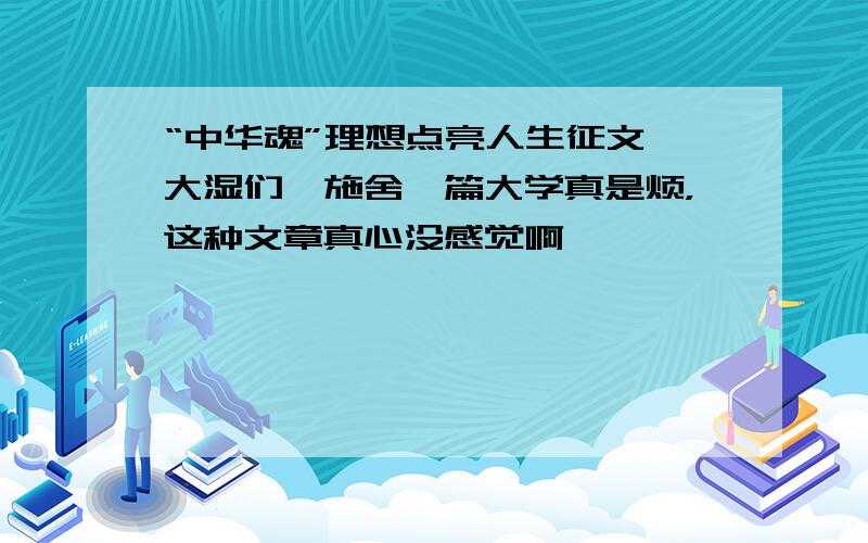 “中华魂”理想点亮人生征文,大湿们,施舍一篇大学真是烦，这种文章真心没感觉啊