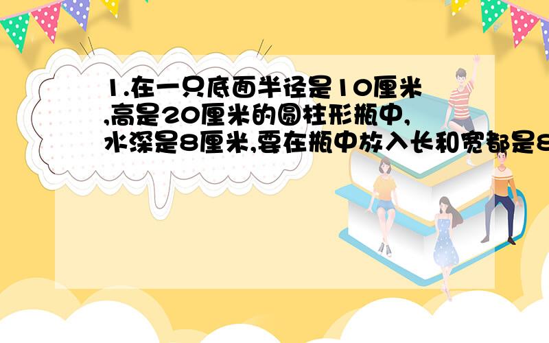 1.在一只底面半径是10厘米,高是20厘米的圆柱形瓶中,水深是8厘米,要在瓶中放入长和宽都是8厘米,高是15厘米的一块铁块.把铁块竖放在水中,使底面与容器底面接触.这时水深几厘米?2.一件工程,