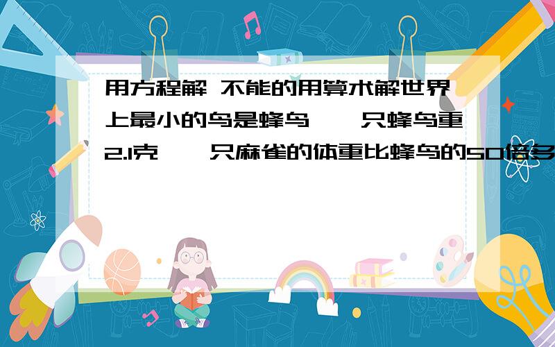 用方程解 不能的用算术解世界上最小的鸟是蜂鸟,一只蜂鸟重2.1克,一只麻雀的体重比蜂鸟的50倍多1克.这只麻雀多少克?