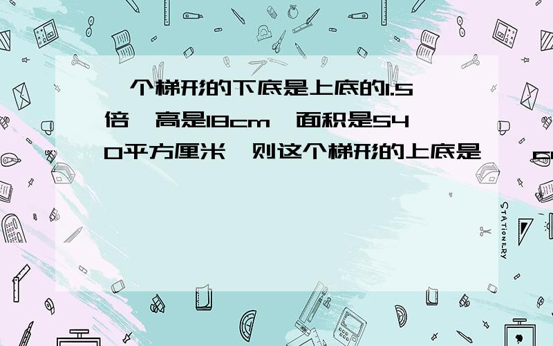 一个梯形的下底是上底的1.5倍,高是18cm,面积是540平方厘米,则这个梯形的上底是【】cm?