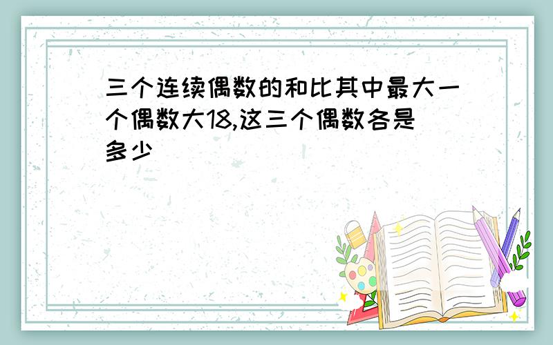 三个连续偶数的和比其中最大一个偶数大18,这三个偶数各是多少