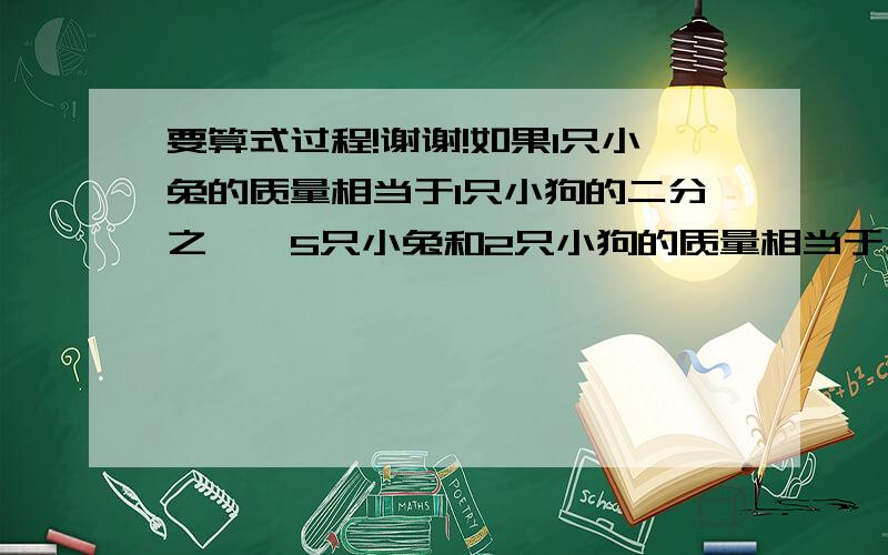 要算式过程!谢谢!如果1只小兔的质量相当于1只小狗的二分之一,5只小兔和2只小狗的质量相当于几只小狗的质量?相当于几只小兔的质量?