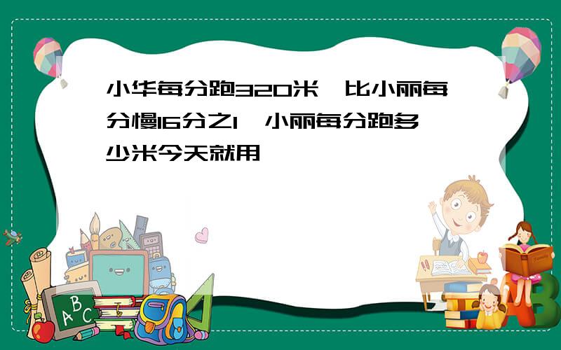 小华每分跑320米,比小丽每分慢16分之1,小丽每分跑多少米今天就用