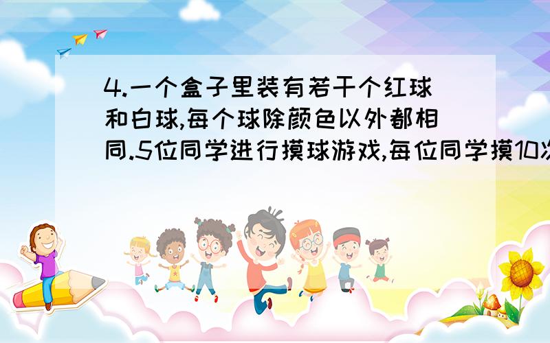 4.一个盒子里装有若干个红球和白球,每个球除颜色以外都相同.5位同学进行摸球游戏,每位同学摸10次（摸出1球后放回,摇匀后再继续摸）,其中摸到红球数依次为8,5,9,7,6,则估计盒中红球和白球