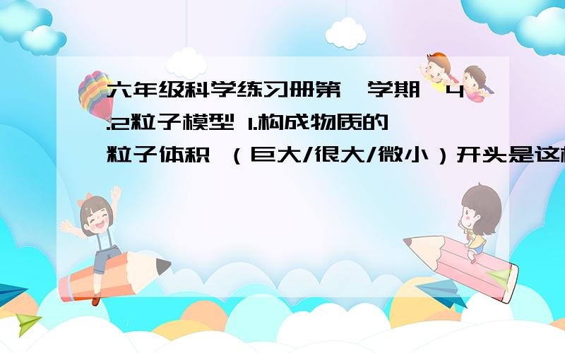 六年级科学练习册第一学期,4.2粒子模型 1.构成物质的粒子体积 （巨大/很大/微小）开头是这样的，答案不是冰；水蒸气什么的啊汗-_-!是p41-44的答案