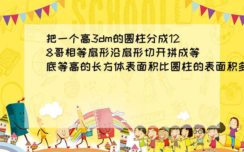 把一个高3dm的圆柱分成128哥相等扇形沿扇形切开拼成等底等高的长方体表面积比圆柱的表面积多了12平方分米.问原来圆柱的体积是多少