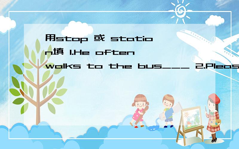 用stop 或 station填 1.He often walks to the bus___ 2.Please tell me where the subway____