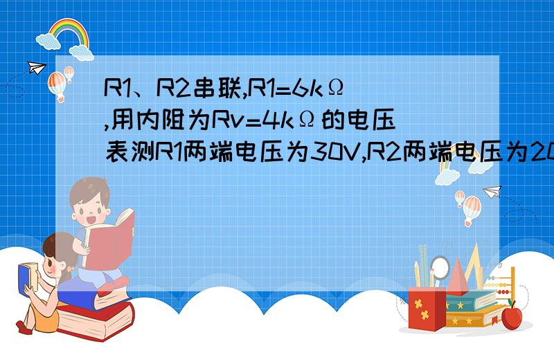 R1、R2串联,R1=6kΩ,用内阻为Rv=4kΩ的电压表测R1两端电压为30V,R2两端电压为20V,求电源电压.求达人帮帮我……电压表是并联在电阻上的，所以这可以看成一个混联电路，因此你的计算方式有问题