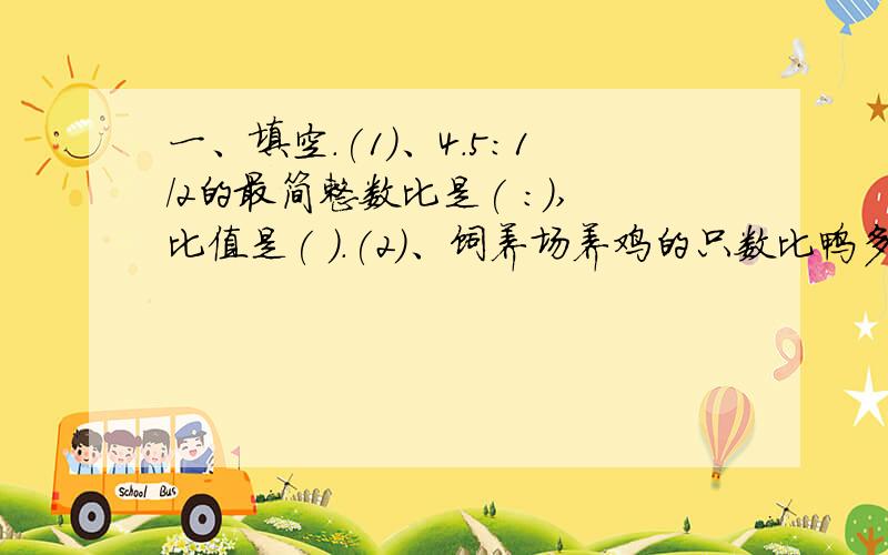 一、填空.(1)、4.5:1/2的最简整数比是( :),比值是( ).(2)、饲养场养鸡的只数比鸭多20%,那么鸡的只数相当于鸭的只数的( )%,鸭的只数与鸡的只数比是( :)(3)、一个圆的直径是20厘米,这个圆的周长是(