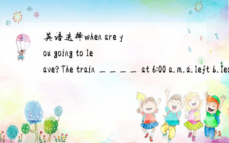 英语选择when are you going to leave?The train ____ at 6:00 a.m.a.left b.leave c.leaves