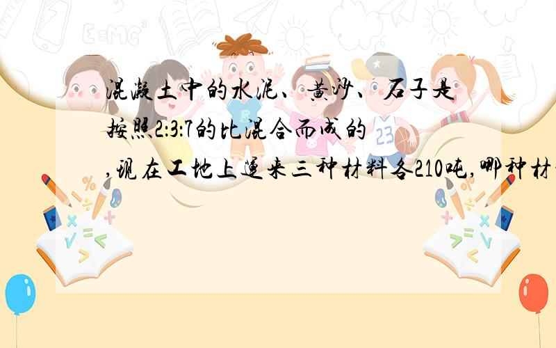 混凝土中的水泥、黄沙、石子是按照2：3：7的比混合而成的,现在工地上运来三种材料各210吨,哪种材料最先用完?当这种材料用完时,其他两种材料各用去多少吨?我知道答案是石子最先用完,水