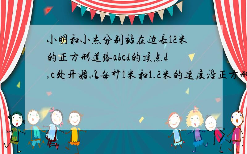 小明和小杰分别站在边长12米的正方形道路abcd的顶点d,c处开始以每秒1米和1.2米的速度沿正方形道路走问：1）经过多少秒、小明第一次（初始位置除外）到达点D处,且同时小杰第一次到达点C