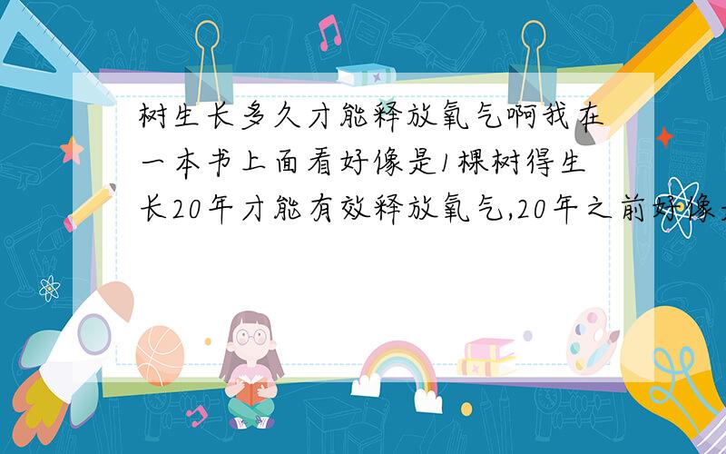 树生长多久才能释放氧气啊我在一本书上面看好像是1棵树得生长20年才能有效释放氧气,20年之前好像是制造的二氧化碳比氧气多（又好像是吸收的氧气比释放的氧气多）,现在找不到那本书了