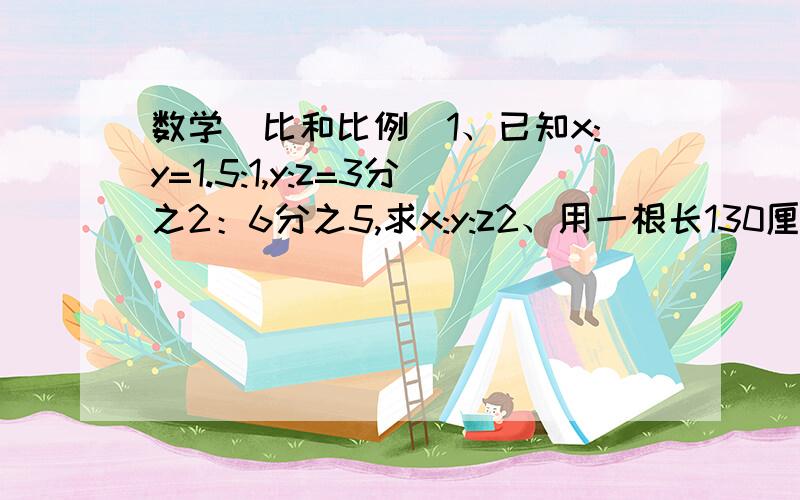 数学（比和比例）1、已知x:y=1.5:1,y:z=3分之2：6分之5,求x:y:z2、用一根长130厘米的铁丝围成一根长方体,长方体的长与宽之比是8：7,长与高之比是6:5,求长方体的体积?万分焦急