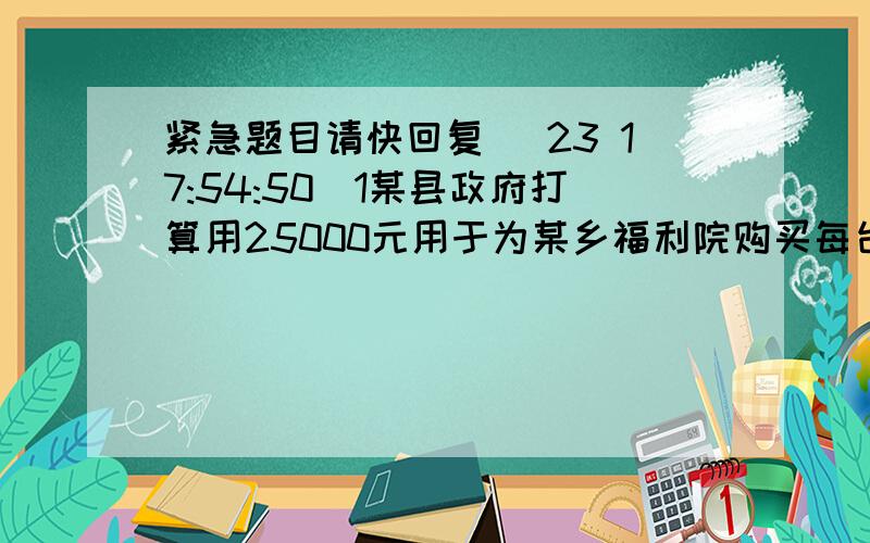 紧急题目请快回复 (23 17:54:50)1某县政府打算用25000元用于为某乡福利院购买每台价格2000元的彩电和每台价格为1800元的冰箱并计划恰好全部用完此款.1问原计划所购买的彩电和冰箱各多少台?2