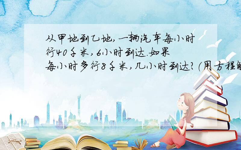 从甲地到乙地,一辆汽车每小时行40千米,6小时到达.如果每小时多行8千米,几小时到达?（用方程解）希望有人可以帮我解.