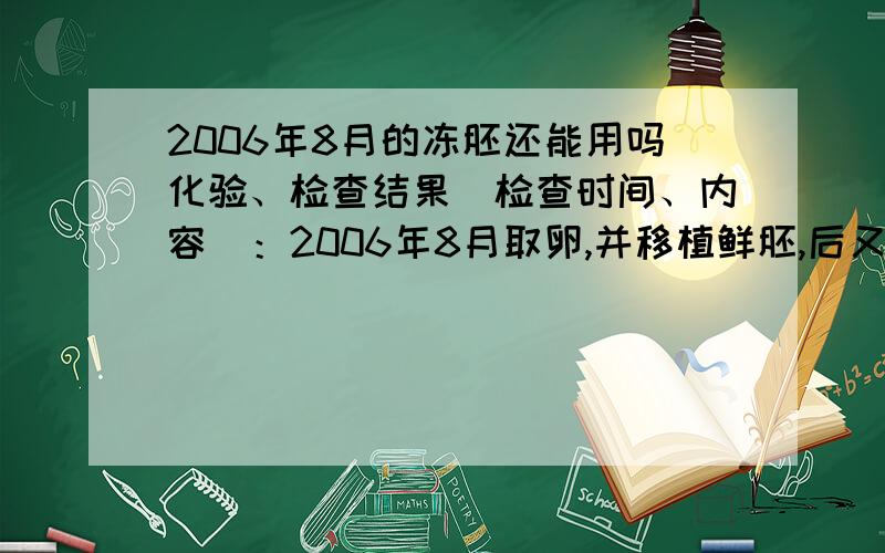 2006年8月的冻胚还能用吗化验、检查结果（检查时间、内容）：2006年8月取卵,并移植鲜胚,后又移植两次冻胚,均失败,还有一管冻胚,不知道还能移植吗.还能移植吗,放了这么长时间的冻胚是不