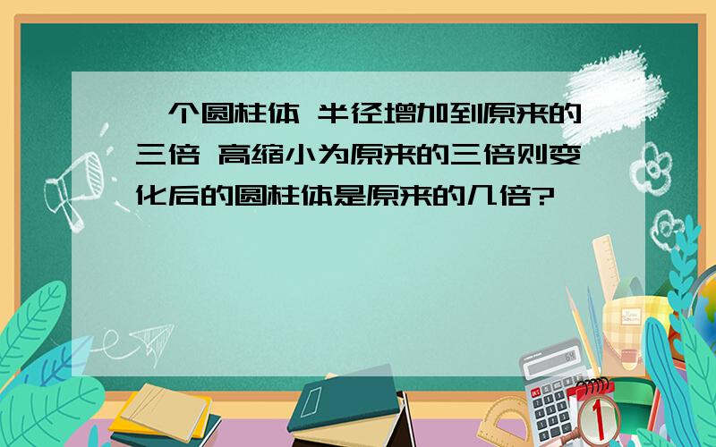 一个圆柱体 半径增加到原来的三倍 高缩小为原来的三倍则变化后的圆柱体是原来的几倍?