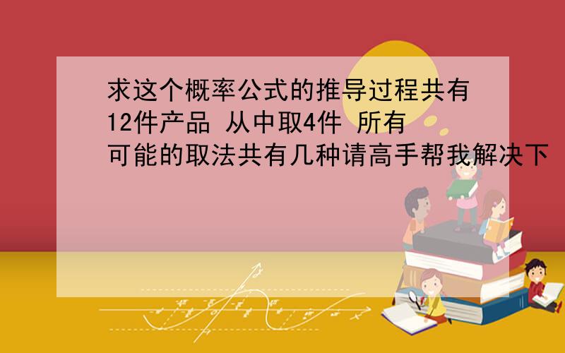 求这个概率公式的推导过程共有12件产品 从中取4件 所有可能的取法共有几种请高手帮我解决下