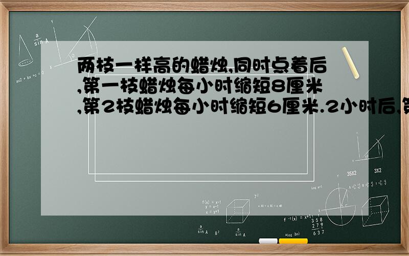 两枝一样高的蜡烛,同时点着后,第一枝蜡烛每小时缩短8厘米,第2枝蜡烛每小时缩短6厘米.2小时后,第2枝蜡烛的高度是第一枝蜡烛的1.5倍.求这两枝蜡烛原来的高度.